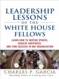 Leadership Lessons of the White House Fellows: Learn How To Inspire Others, Achieve Greatness and Find Success in Any Organization