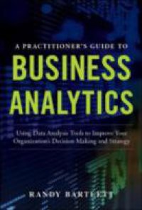 PRACTITIONER'S GUIDE TO BUSINESS ANALYTICS: Using Data Analysis Tools to Improve Your Organization s Decision Making and Strategy