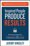 Inspired People Produce Results: How Great Leaders Use Passion, Purpose and Principles to Unlock Incredible Growth
