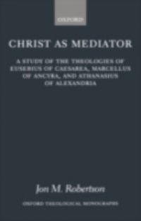 Christ as Mediator: A Study of the Theologies of Eusebius of Caesarea, Marcellus of Ancyra, and Athanasius of Alexandria