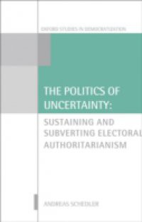 Politics of Uncertainty: Sustaining and Subverting Electoral Authoritarianism