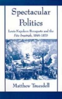 Spectacular Politics: Louis-Napoleon Bonaparte and the Fete Imperial, 1849-1870