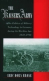 Kaisers Army: The Politics of Military Technology in Germany during the Machine Age, 1870-1918