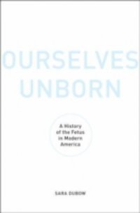 Ourselves Unborn: A History of the Fetus in Modern America