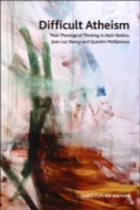 Difficult Atheism: Post-Theological Thinking in Alain Badiou, Jean-Luc Nancy and Quentin Meillassoux