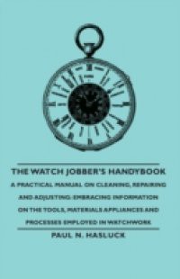 Watch Jobber's Handybook – A Practical Manual on Cleaning, Repairing and Adjusting: Embracing Information on the Tools, Materials Appliances and Processes Employed in Watchwork