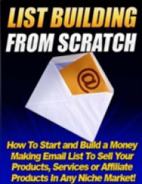 List Building from Scratch – How to Start and Build a Money Making Email List to Sell Your Products, Services or Affiliate Products In Any Niche Market