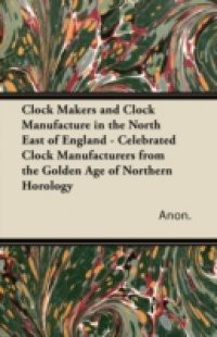 Clock Makers and Clock Manufacture in the North East of England – Celebrated Clock Manufacturers from the Golden Age of Northern Horology