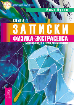 Записки физика-экстрасенса. Кн. 1. Болезни людей и принципы излечения