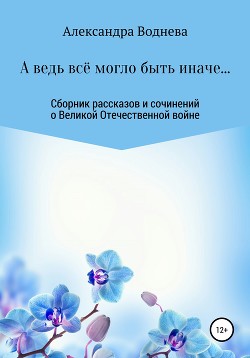 А ведь всё могло быть иначе… Сборник рассказов и сочинений о Великой Отечественной войне