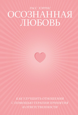 Осознанная любовь. Как улучшить отношения с помощью терапии принятия и ответственности