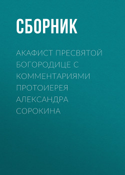 Акафист Пресвятой Богородице с комментариями протоиерея Александра Сорокина