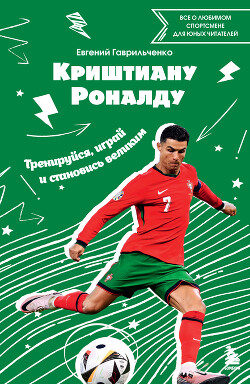 Криштиану Роналду. Тренируйся, играй и становись великим: все о любимом спортсмене для юных читателей