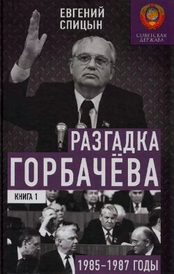 Разгадка Горбачева (От "ускорения" к "перестойке" 1985-1987 годы, Книга 1)